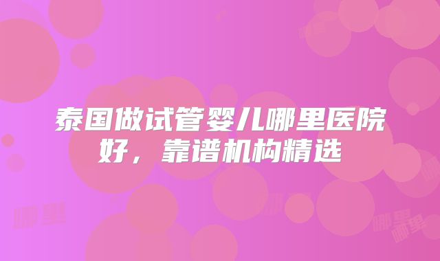 泰国做试管婴儿哪里医院好，靠谱机构精选