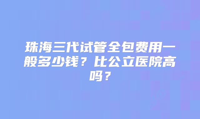 珠海三代试管全包费用一般多少钱？比公立医院高吗？