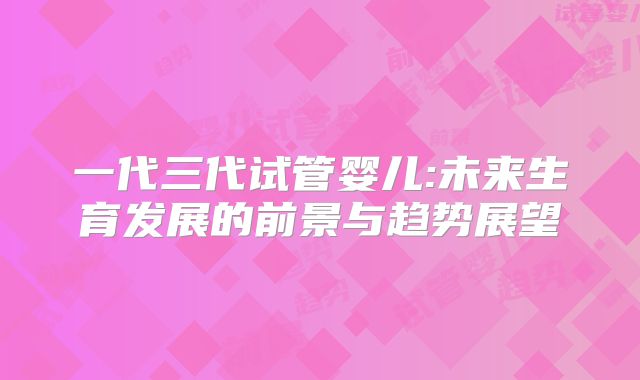 一代三代试管婴儿:未来生育发展的前景与趋势展望