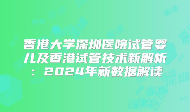 香港大学深圳医院试管婴儿及香港试管技术新解析:2024年新数据解读