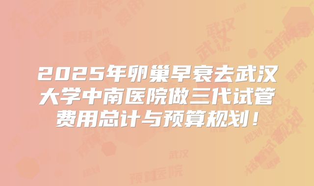2025年卵巢早衰去武汉大学中南医院做三代试管费用总计与预算规划！