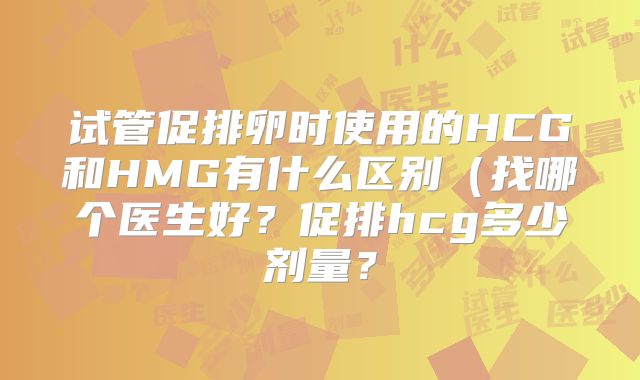 试管促排卵时使用的HCG和HMG有什么区别（找哪个医生好？促排hcg多少剂量？