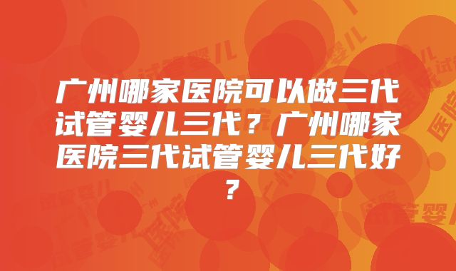 广州哪家医院可以做三代试管婴儿三代？广州哪家医院三代试管婴儿三代好？