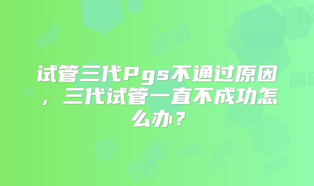 试管三代Pgs不通过原因，三代试管一直不成功怎么办？