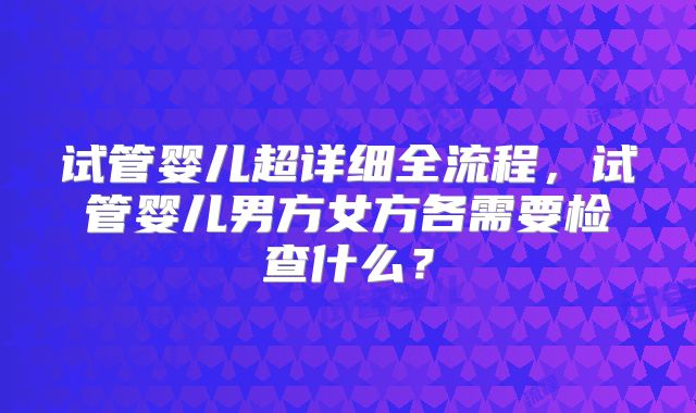 试管婴儿超详细全流程,试管婴儿男方女方各需要检查什么?