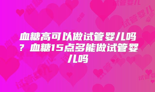 血糖高可以做试管婴儿吗?血糖15点多能做试管婴儿吗
