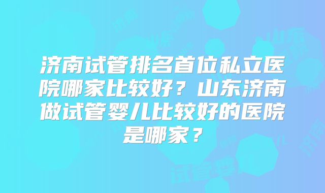 济南试管排名首位私立医院哪家比较好？山东济南做试管婴儿比较好的医院是哪家？