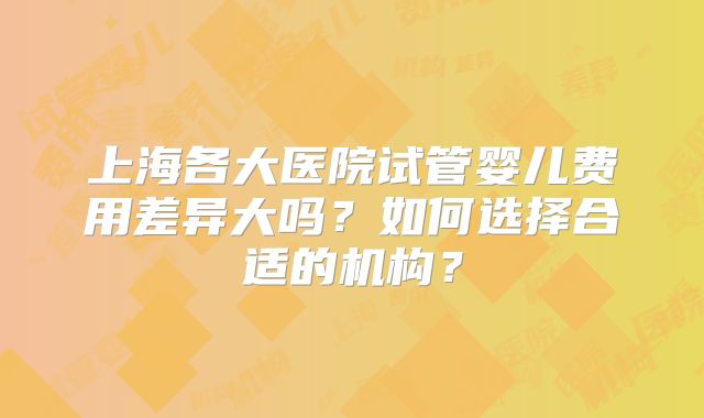 上海各大医院试管婴儿费用差异大吗？如何选择合适的机构？