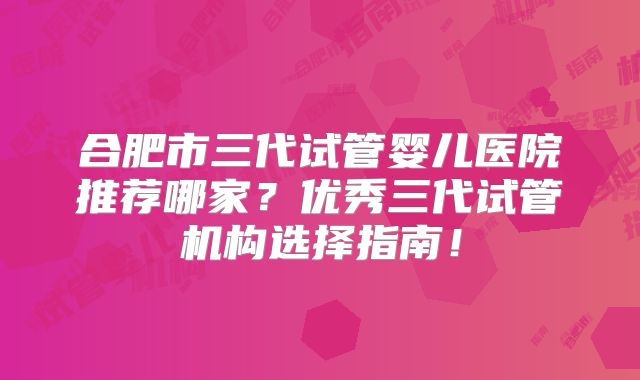 合肥市三代试管婴儿医院推荐哪家?优秀三代试管机构选择指南!