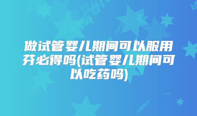 做试管婴儿期间可以服用芬必得吗(试管婴儿期间可以吃药吗)