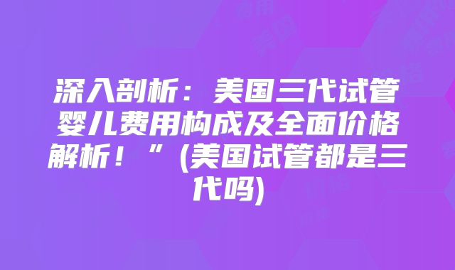 深入剖析：美国三代试管婴儿费用构成及全面价格解析！”(美国试管都是三代吗)