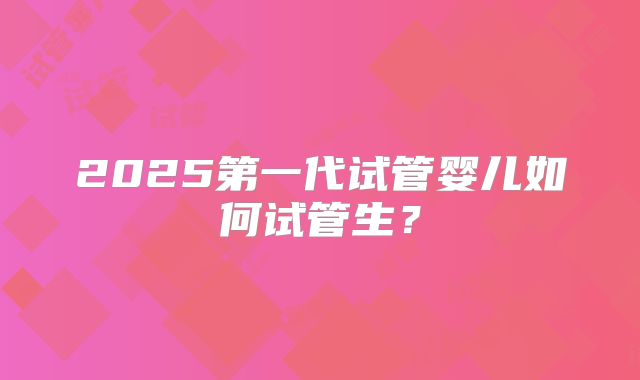 2025第一代试管婴儿如何试管生？