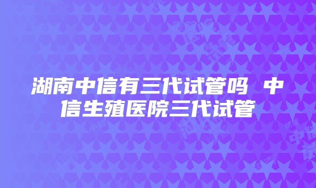 湖南中信有三代试管吗 中信生殖医院三代试管