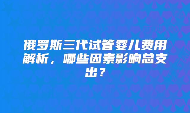 俄罗斯三代试管婴儿费用解析,哪些因素影响总支出?
