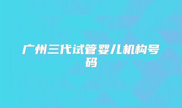 广州三代试管婴儿机构号码