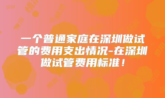一个普通家庭在深圳做试管的费用支出情况-在深圳做试管费用标准!