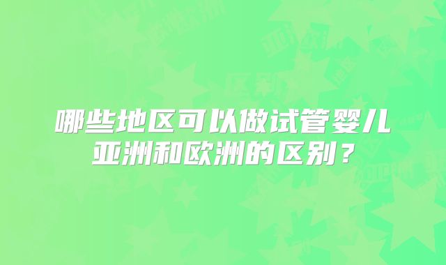 哪些地区可以做试管婴儿亚洲和欧洲的区别？