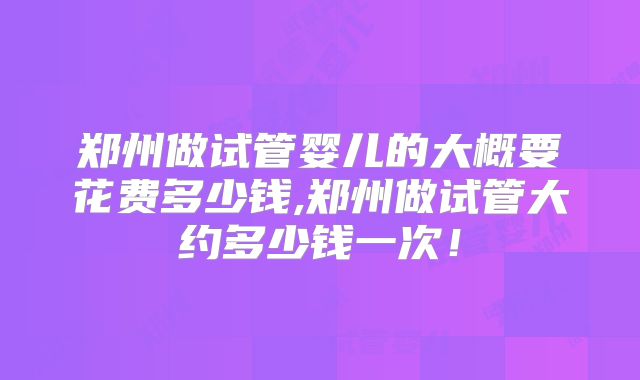郑州做试管婴儿的大概要花费多少钱,郑州做试管大约多少钱一次！