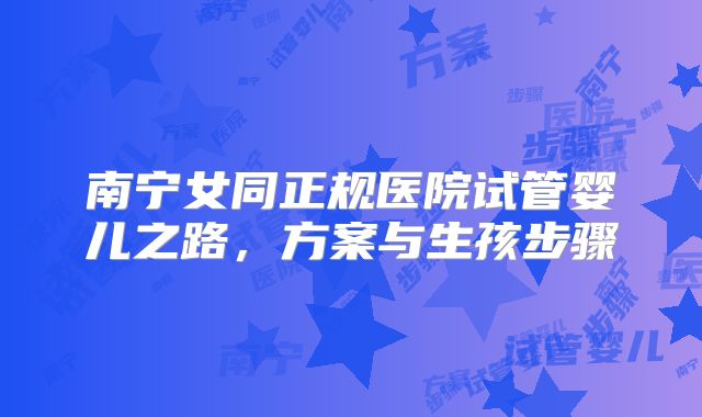 南宁女同正规医院试管婴儿之路,方案与生孩步骤
