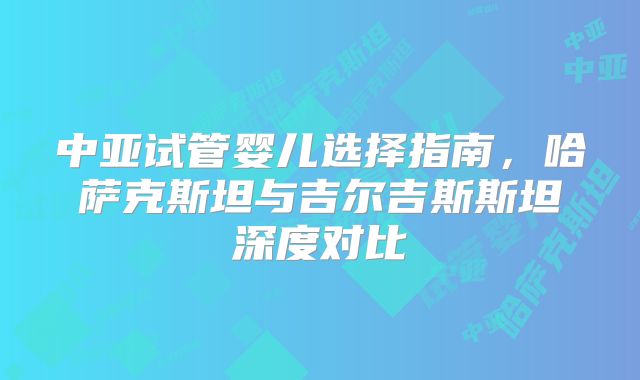 中亚试管婴儿选择指南，哈萨克斯坦与吉尔吉斯斯坦深度对比