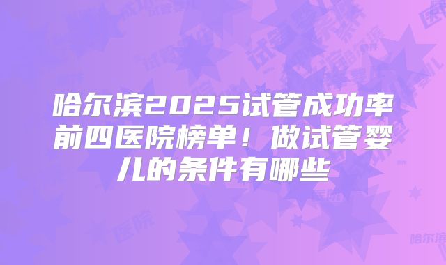 哈尔滨2025试管成功率前四医院榜单！做试管婴儿的条件有哪些