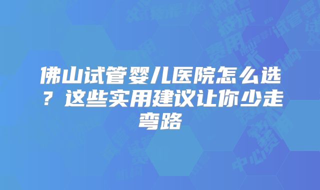 佛山试管婴儿医院怎么选?这些实用建议让你少走弯路
