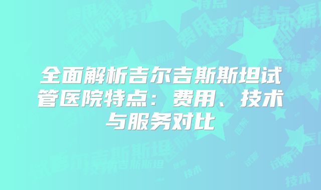 全面解析吉尔吉斯斯坦试管医院特点：费用、技术与服务对比