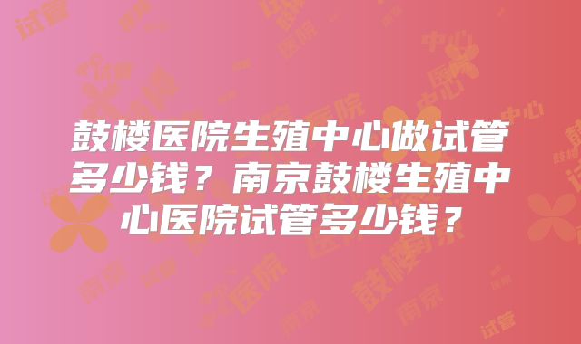 鼓楼医院生殖中心做试管多少钱？南京鼓楼生殖中心医院试管多少钱？