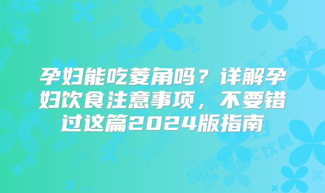 孕妇能吃菱角吗？详解孕妇饮食注意事项，不要错过这篇2024版指南