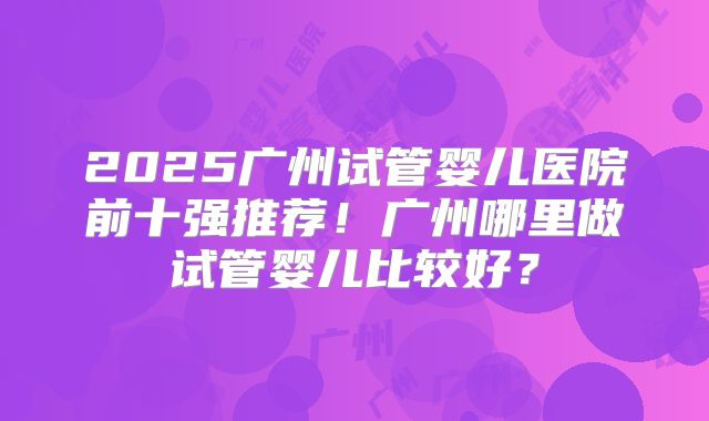 2025广州试管婴儿医院前十强推荐!广州哪里做试管婴儿比较好?