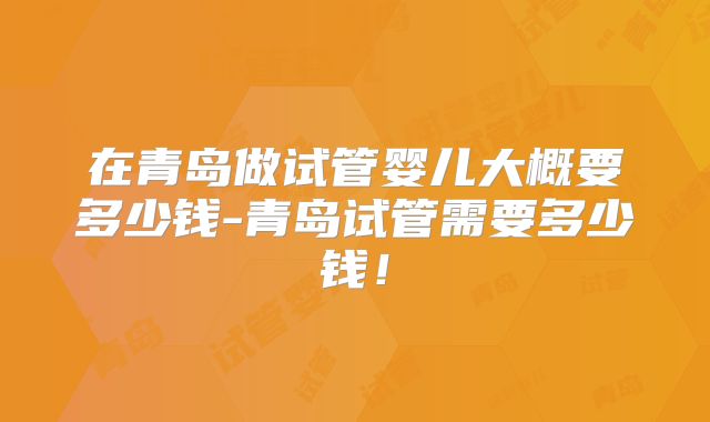 在青岛做试管婴儿大概要多少钱-青岛试管需要多少钱！