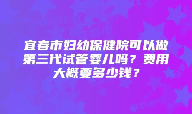 宜春市妇幼保健院可以做第三代试管婴儿吗？费用大概要多少钱？