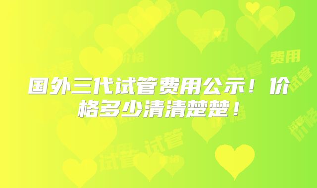 国外三代试管费用公示！价格多少清清楚楚！
