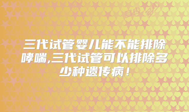 三代试管婴儿能不能排除哮喘,三代试管可以排除多少种遗传病！