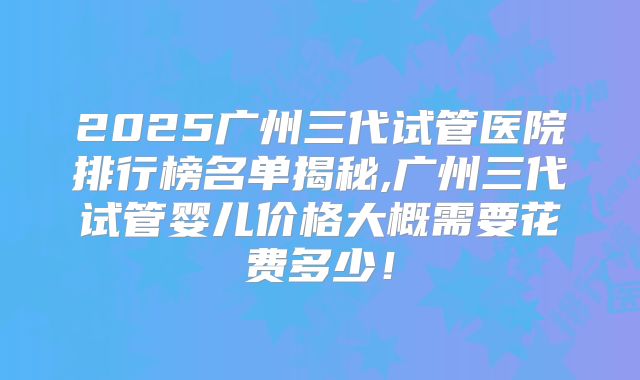 2025广州三代试管医院排行榜名单揭秘,广州三代试管婴儿价格大概需要花费多少！