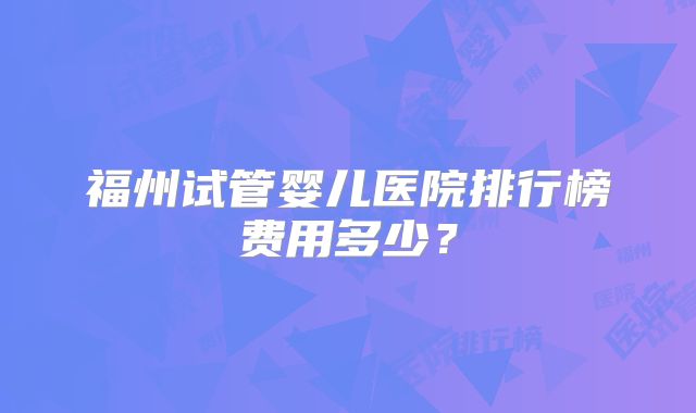 福州试管婴儿医院排行榜费用多少？