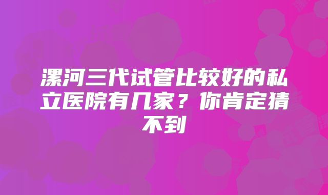 漯河三代试管比较好的私立医院有几家？你肯定猜不到