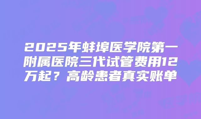 2025年蚌埠医学院第一附属医院三代试管费用12万起？高龄患者真实账单