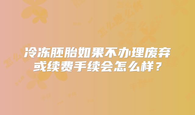 冷冻胚胎如果不办理废弃或续费手续会怎么样？