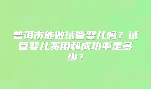 普洱市能做试管婴儿吗?试管婴儿费用和成功率是多少?