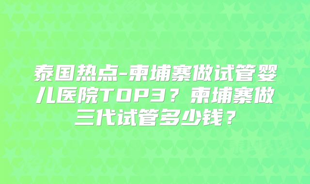 泰国热点-柬埔寨做试管婴儿医院TOP3？柬埔寨做三代试管多少钱？