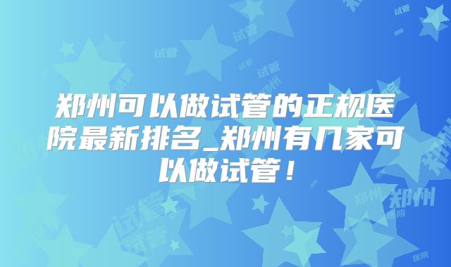 郑州可以做试管的正规医院最新排名_郑州有几家可以做试管！
