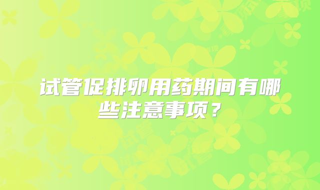 试管促排卵用药期间有哪些注意事项?