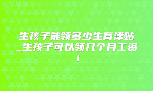 生孩子能领多少生育津贴_生孩子可以领几个月工资!