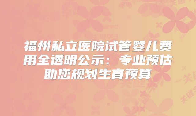 福州私立医院试管婴儿费用全透明公示:专业预估助您规划生育预算