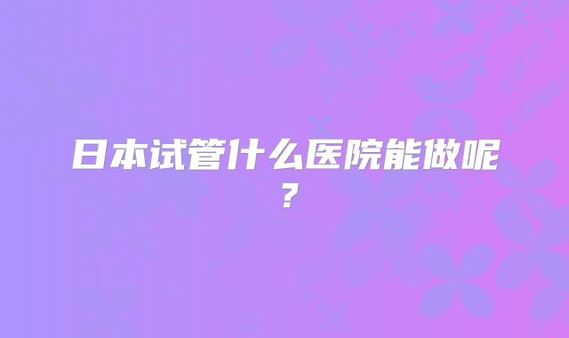 日本试管什么医院能做呢？