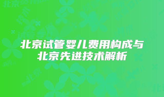 北京试管婴儿费用构成与北京先进技术解析