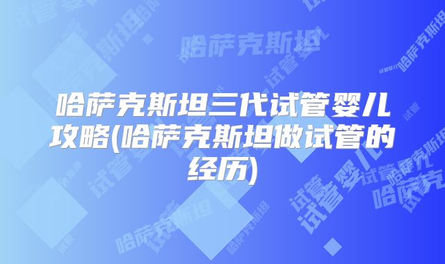 哈萨克斯坦三代试管婴儿攻略(哈萨克斯坦做试管的经历)
