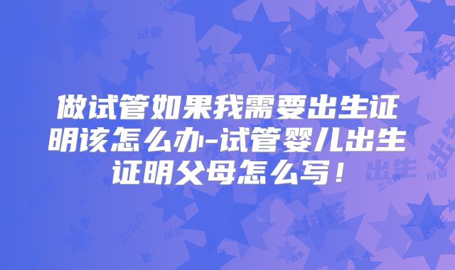 做试管如果我需要出生证明该怎么办-试管婴儿出生证明父母怎么写!