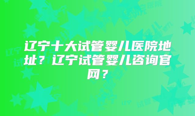 辽宁十大试管婴儿医院地址？辽宁试管婴儿咨询官网？